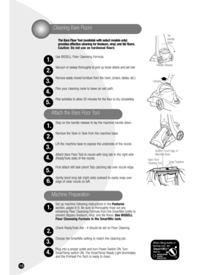 Page 1616
The Bare Floor Tool (available with select models only) 
provides effective cleaning for linoleum, vinyl, and tile floors.
Caution: Do not use on hardwood floors 
Use BISSELL Floor Cleansing Formula.
Vacuum or sweep thoroughly to pick up loose debris and pet hair.
Remove easily moved furniture from the room, (chairs, tables, etc.)
Plan your cleaning route to leave an exit path.
Plan activities to allow 30 minutes for the floor to dry completely.
Step on the handle release to lay the machine handle...