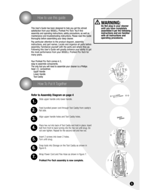 Page 55
How To Put It Together
How to use this guide
This User’s Guide has been designed to help you get the utmost 
satisfaction from your BISSELL ProHeat Pro-Tech. You’ll find 
assembly and operating instructions, safety precautions, as well as
maintenance and troubleshooting instructions. Please read this Guide
thoroughly before assembling your deep cleaner.
Pay particular attention to the product diagram, assembly 
instructions, and part names. Locate and organize all parts before
assembly. Familiarize...