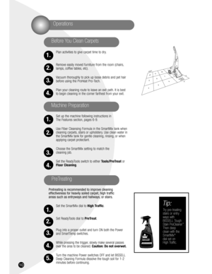 Page 1010
Plan activities to give carpet time to dry.
Remove easily moved furniture from the room (chairs,
lamps, coffee tables, etc).
Vacuum thoroughly to pick up loose debris and pet hair
before using the ProHeat Pro-Tech.
Plan your cleaning route to leave an exit path. It is best
to begin cleaning in the corner farthest from your exit.
Set up the machine following instructions in 
The Features section, pages 6-9.
Use Fiber Cleansing Formula in the SmartMix tank when
cleaning carpets, stairs or upholstery....