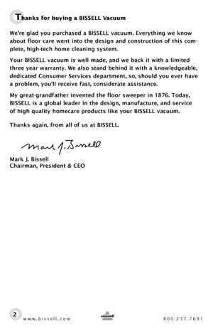 Page 2www.bissell.com 800.237.7691
Thanks for buying a BISSELL Vacuum 
We’re glad you purchased a BISSELL vacuum. Everything we know 
about floor care went into the design and construction of this com-
plete, high-tech home cleaning system.
Your BISSELL vacuum is well made, and we back it with a limited 
three year warranty. We also stand behind it with a knowledgeable, 
dedicated Consumer Services department, so, should you ever have 
a problem, you’ll receive fast, considerate assistance.
My...