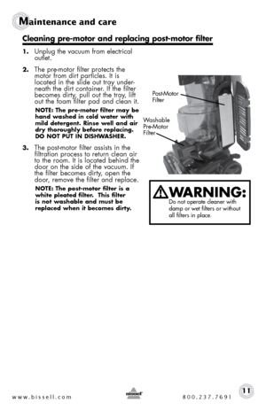 Page 11www.bissell.com 800.237.769111
Maintenance and care
1. Unplug the vacuum from electrical 
outlet.
2. The pre-motor filter protects the 
motor from dirt particles. It is 
located in the slide out tray under-
neath the dirt container. If the filter 
becomes dirty, pull out the tray, lift 
out the foam filter pad and clean it. 
NOTE: The pre-motor filter may be 
hand washed in cold water with 
mild detergent. Rinse well and air 
dry thoroughly before replacing. 
DO NOT PUT IN DISHWASHER. 
3. The post-motor...