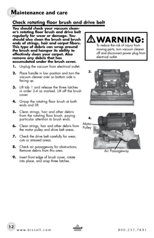 Page 12www.bissell.com 800.237.7691
Maintenance and care
12
You should check your vacuum clean-
er’s rotating floor brush and drive belt 
regularly for wear or damage. You 
should also clean the brush and brush 
ends of strings, hair and carpet fibers. 
This type of debris can wrap around 
the brush and hamper its ability to 
effectively clean your carpet. Also 
remove any debris that has  
accumulated under the brush cover. 
1.  Unplug the vacuum from electrical outlet.
2.  Place handle in low position and...