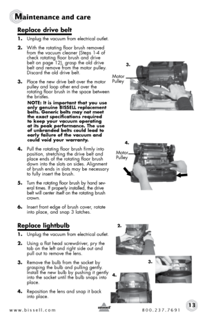 Page 13www.bissell.com 800.237.769113
Maintenance and care
Replace drive belt
1. Unplug the vacuum from electrical outlet.
2.  With the rotating floor brush removed 
from the vacuum cleaner (Steps 1-4 of 
check rotating floor brush and drive 
belt on page 12), grasp the old drive 
belt and remove from the motor pulley. 
Discard the old drive belt. 
3.  Place the new drive belt over the motor 
pulley and loop other end over the   
rotating floor brush in the space between 
the bristles. 
NOTE: It is important...