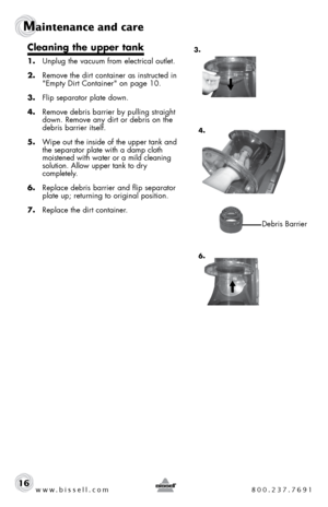 Page 16www.bissell.com 800.237.7691
Maintenance and care
www.bissell.com 800.237.769116
Cleaning the upper tank
1. Unplug the vacuum from electrical outlet. 
2.  Remove the dirt container as instructed in 
"Empty Dirt Container" on page 10.
3.  Flip separator plate down.
4.  Remove debris barrier by pulling straight 
down. Remove any dirt or debris on the 
debris barrier itself.
5.  Wipe out the inside of the upper tank and 
the separator plate with a damp cloth 
moistened with water or a mild cleaning...