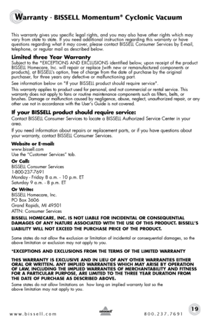 Page 19www.bissell.com 800.237.769119
Warranty - BISSELL Momentum® Cyclonic Vacuum 
This warranty gives you specific legal rights, and you may also have oth\
er rights which may vary from state to state. If you need additional instruction regarding this\
 warranty or have 
questions regarding what it may cover, please contact BISSELL Consumer Services by E-mail, 
telephone, or regular mail as described below.
Limited three Year Warranty
Subject to the *EXCEPTIONS AND EXCLUSIONS identified below, upon receipt of...