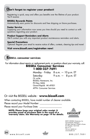 Page 20Registering is quick, easy and offers you benefits over the lifetime of \
your product.  
You’ll receive:
BISSELL Rewards Points
Automatically earn points for discounts and free shipping on future purchases.
Faster Service
Supplying your information now saves you time should you need to contact us with 
questions regarding your product.
Product Support Reminders and Alerts
We’ll contact you with any important product maintenance reminders and alerts.
Special Promotions
Optional: Register your email to...