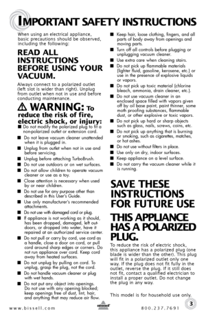 Page 3www.bissell.com 800.237.7691
IMPORTANT SAFETY INSTRUCTIONS
 3
When using an electrical appliance, 
basic precautions should be observed, 
including the following: 
REAd ALL   
INSTRUCTIONS  
BEFORE USINg YOUR   
VACUUM. 
 
Always connect to a polarized outlet   
(left slot is wider than right). Unplug 
from outlet when not in use and before 
conducting maintenance. 
   WARNINg: To  
reduce the risk of fire, 
electric shock, or injury:
 ■  Do not modify the polarized plug to fit a   
non-polarized outlet...