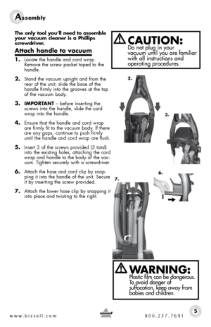 Page 5Assembly 
The only tool you’ll need to assemble 
your vacuum cleaner is a Phillips 
screwdriver.
Attach handle to vacuum
1. Locate the handle and cord wrap. 
Remove the screw packet taped to the 
handle.
2. Stand the vacuum upright and from the  
rear of the unit, slide the base of the 
handle firmly into the grooves at the top 
of the vacuum body. 
3. IMPORTANT – before inserting the 
screws into the handle, slide the cord 
wrap into the handle.
4. Ensure that the handle and cord wrap 
are firmly fit to...