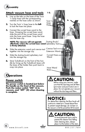 Page 6www.bissell.com 800.237.7691
Assembly 
6
Attach vacuum hose and tools
1.  Line up the tabs on the base of the Twist 
‘n Snap hose with the corresponding 
notches on the hose collar as shown.
2.  Turn the Twist ‘n Snap hose to the left   
to lock the hose into place.
3.  Connect the curved hose wand to the 
hose. Grasping the curved hose wand, 
slide the end of the curved hose wand 
onto the hose wand base. Snap the hose 
into the hose clip. 
NOTE: The vacuum will not operate 
effectively unless the...