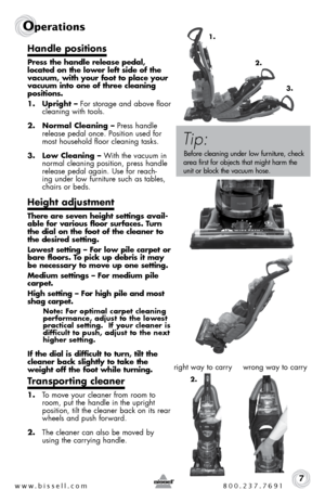 Page 7Handle positions
Press the handle release pedal, 
located on the lower left side of the 
vacuum, with your foot to place your 
vacuum into one of three cleaning 
positions. 
1. Upright – For storage and above floor   
cleaning with tools.
2.  Normal Cleaning – Press handle 
release pedal once. Position used for 
most household floor cleaning tasks. 
3.  Low Cleaning – With the vacuum in 
normal cleaning position, press handle 
release pedal again. Use for reach-
ing under low furniture such as tables,...