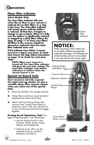 Page 8Clean 
Filter  
Indicator
www.bissell.com 800.237.7691
Operations
8
Clean filter indicator 
Select Models Only
The clean filter indicator tells you 
when the air flow in your vacuum is 
reduced due to dirty filters or a clog 
in the hose. The clean filter indicator 
will remain green until the airflow 
is reduced. At that time, it begins to 
change to red or black. When it is fully 
red, the airflow is significantly reduced 
or clogged by a dirty filter. Follow the 
steps on page 11 to clean your...