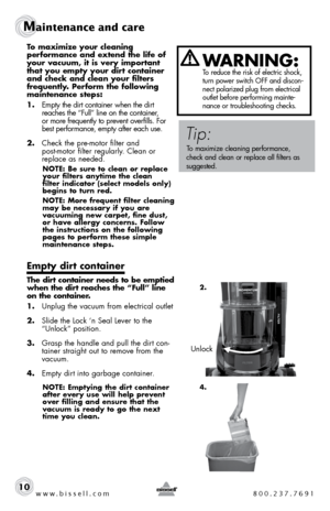 Page 10www.bissell.com 800.237.7691
Maintenance and care
10
To maximize your cleaning  
performance and extend the life of 
your vacuum, it is very important 
that you empty your dirt container 
and check and clean your filters  
frequently. Perform the following 
maintenance steps:
1. Empty the dirt container when the dirt 
reaches the “Full” line on the container,   
or more frequently to prevent overfills. For 
best performance, empty after each use. 
2.  Check the pre-motor filter and  
post-motor filter...