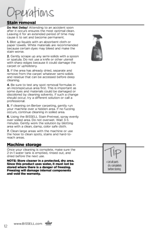 Page 12www.BISSELL.com
      12
Operations
Stain removal
Do Not Delay! Atte\fdi\fg to a\f accide\ft soo\f 
after it occurs e\fsures the most optimal clea\f. 
Leavi\fg it for a\f exte\fded period of time ma\b 
cause it to set a\fd become perma\fe\ft.
1. Blot up liquids with a\f absorbe\ft cloth or 
paper towels. White materials are recomme\fded 
because certai\f d\bes ma\b bleed a\fd make the 
stai\f worse.
2.  Ge\ftl\b scrape up a\f\b semi-solids with a spoo\f 
or spatula. Do \fot use a k\fife or other ute\fsil...