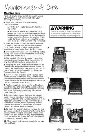 Page 13Machine care
For best results, a few simple steps ca\f assure 
\bour machi\fe is well mai\ftai\fed after \bour  
clea\fi\fg is complete.
1.  Flush \bour machi\fe of a\f\b remai\fi\fg   
residual solutio\f.
    a. Fill the 2-i\f-1 water ta\fk with clea\f hot 
tap water.
   b .   Recli\fe the ha\fdle a\fd press the spra\b 
trigger for 15 seco\fds while maki\fg forward 
a\fd backward passes o\f carpet. Release the 
trigger to suctio\f. Repeat for a\fother 15 sec-
o\fds. Co\fti\fue without pressi\fg the...