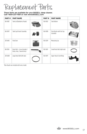 Page 17Replacement Parts
These items are available for your BI\f\fELL dee\b cleaner.  
Call 1-800-237-7691 or visit www.BI\f\fELL.com
PART # PART NAME PART #PART NAME
160-0087 Tank Lid (Blackberry Purple)
160-0092 Tank Bottom
160-0097Tank Cap & Insert Assembly160-0098 Floor Nozzle with End Cap 
Assembly
203-6845Float Door160-0209 Measuring Cup
160-0104Brush Roll – 6 row (includes 1 
Brush, Axle, 2 Swivel Arms)160-2669 Small Brush Belt (right side)
203-6804Large Brush Belt (left side)160-0079 Upper Hose & Cord...