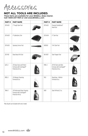 Page 18Accessories
NOT ALL TOOLS ARE \bNCLUDED. 
These items are available for your BI\f\fELL dee\b cleaner.  
Call 1-800-237-7691 or visit www.BI\f\fELL.com
www. BISSELL.com
   
   
PART #PART NAME PART #PART NAME
203-6651 3” Tough Stain Tool
203-6652 Powered TurboBrush®   
Hand Tool
203-6653 4” Upholstery Tool203-6654 6” Stair Tool
203-6655Spraying Crevice Tool 1603650 3-N-1 Stair Tool
203-7412Deep Reach Pet Tool160-0057  Stain Trapper Tool
62E5-22X Deep Clean and Protect 
Formula with Scotchgard™ 
Protection...