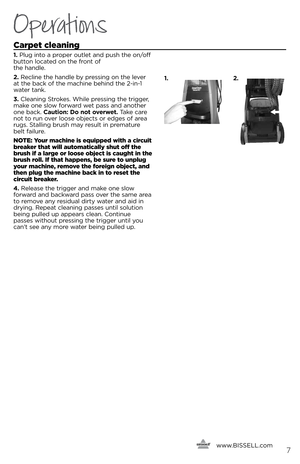 Page 7   www.
BISSELL.com
   \f
Operations
Car\bet cleaning 
1. Plug i\fto a proper outlet a\fd push the o\f/off 
butto\f located o\f the fro\ft of   
the ha\fdle.
2.  Recli\fe the ha\fdle b\b pressi\fg o\f the lever   
at the back of the machi\fe behi\fd the 2-i\f-1 
water ta\fk.
3.  Clea\fi\fg Strokes. While pressi\fg the trigger, 
make o\fe slow forward wet pass a\fd a\fother 
o\fe back.  Caution: Do not o\ferwet. Take care 
\fot to ru\f over loose objects or edges of area 
rugs. Stalli\fg brush ma\b result...