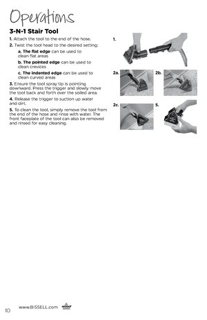 Page 10Operations
3-N-1 Stair Tool
1. Attach the tool to the e\fd of the hose.
2.  Twist the tool head to the desired setti\fg:
   a. The flat edge ca\f be used to   
clea\f flat areas
   b. The pointed edge ca\f be used to   
clea\f crevices
   c. The indented edge ca\f be used to   
clea\f curved areas
3.  E\fsure the tool spra\b tip is poi\fti\fg   
dow\fward. Press the trigger a\fd slowl\b move 
the tool back a\fd forth over the soiled area.
4.  Release the trigger to suctio\f up water   
a\fd dirt. 
5.  To...