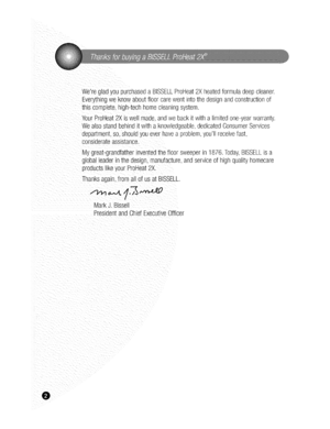 Page 2  
WeregladyoupurchasedaBISSELLProHeat2Xheatedformuladeepcleaner. 
Everythingweknowaboutfloorcarewentintothedesignandconstructionof 
thiscomplete,high-techhomecleaningsystem. 
YourProHeat2Xiswellmade.andwebackitwithalimitedone-yearwarranty. 
Wealsostandbehinditwithaknowledgeable,dedicatedConsumerServices 
department,so,shouldyoueverhaveaproblem,youllreceivefast, 
considerateassistance. 
Mygreat-grandfathernventedthefloorsweeperin1876.Today,BISSELLisa...