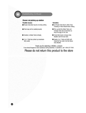 Page 20  
Cleanernotpickingupsolution 
PossibleCauses: 
0ReadyToolsDialmaybeatwrongsetting 
0Tankmaynotbeseatedproperly 
0SolutionorWaterTankisEmpty Remedies: 
0SetReadyToolsDialtoeitherFloor 
CleaningorHoseAttachmentsSetting. 
0PickupboththeWaterTankand 
FormulaTankandreseatthemso 
theyfitsnuglyontheunit, 
0CheckfluidlevelsinHeavyDuty 
BladderandFormulaTank. 
02-in-1Tankhaspickedupmaximum 
dirtywater 0Empty2-in-1TankandRefillwith 
CleanHotTapwaterintotheHeavy 
DutyBladder. 
ThankyouforselectingaBISSELLproduct....