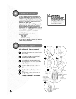 Page 6  
ThisUsersGuidehasbeendesignedtohelpyouget 
theutmostsatisfactionfromyourBISSELLProHeat2X. 
Youllfindassemblyandoperatinginstructions,safety 
precautions,aswellasmaintenanceandtroubleshooting 
instructions.PleasereadthisGuidethoroughlybefore 
assemblingyourDeepCleaner. 
Payparticularattentiontotheproductdiagram,assembly 
instructions,andpartnames.Locateandorganizeall 
partsbeforeassembly.Familiarizeyourselfwiththe 
partsandwheretheygo.FollowingthisUsersGuidewill...