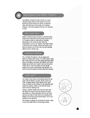 Page 7  
__lif_ 
YourBISSELLProHeat2XDeepCleanerisahome 
cleaningsystemthatusesthepowerofheatand 
brushestogetthedeepdowndirtforamaximum 
clean.Notonlydoesitcomewithalotofunique 
features,ithasbeendesignedwithyouthecustomer. 
inmind. 
BISSELLProHeatmodelsallfeatureapatentedbuilt-in 
heaterwhichwillheat1_ehottapwateryouputinup 
to25degreeshottertosafelyoptimizecleaning 
effectiveness.Theheaterwillneverallowthe 
temperaturetoexceed190degrees.TheHeaterswitch 
onmefrontofthemachineconfrolstheheatersoyou...