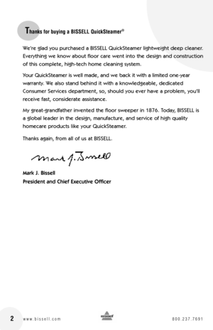 Page 22
We’re glad you purchased a BISSELL QuickSteamer lightweight deep cleaner. 
Everything we know about floor care went into the design and construction 
of this complete, high-tech home cleaning system.
Your QuickSteamer is well made, and we back it with a limited one-year  
warranty. We also stand behind it with a knowledgeable, dedicated 
Consumer Services department, so, should you ever have a problem, you’ll 
receive fast, considerate assistance.
My great-grandfather invented the floor sweeper in...