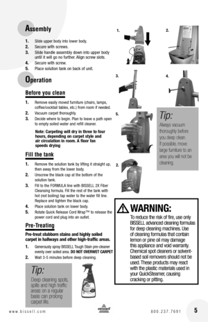 Page 5 5w w w . b i s s e l l . c o m  8 0 0 . 2 3 7 . 7 6 9 1
1. Slide upper body into lower body. 
2. Secure with screws.
3. Slide handle assembly down into upper body until it will go no further. Align screw slots.
4. Secure with screw.
5. Place solution tank on back of unit.
Before you clean
1. Remove easily moved furniture (chairs, lamps, coffee/cocktail tables, etc.) from room if needed.
2. Vacuum carpet thoroughly.
3. Decide where to begin. Plan to leave a path open to empty soiled water and refill...