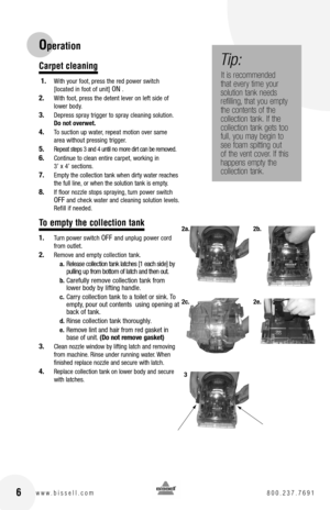 Page 6Operation
Carpet cleaning
 1. With your foot, press the red power switch [located in foot of unit] ON .
2.  With foot, press the detent lever on left side of lower body.
3. Depress spray trigger to spray cleaning solution. Do not overwet.
4. To suction up water, repeat motion over same area without pressing trigger.
5. Repeat steps 3 and 4 until no more dirt can be removed.
6. Continue to clean entire carpet, working in 3’ x 4’ sections.
7. Empty the collection tank when dirty water reaches the full...