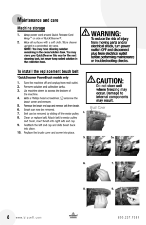 Page 8 8w w w . b i s s e l l . c o m  8 0 0 . 2 3 7 . 7 6 9 1
Maintenance and care
CAUTION:  Do not store unit where freezing may occur. Damage to internal components may result.
WARNING:  To reduce the risk of injury from moving parts and/or  electrical shock, turn power switch OFF and disconnect plug from electrical outlet before performing maintenance or troubleshooting checks.
Machine storage
1. Wrap power cord around Quick Release Cord Wrap™ on side of QuickSteamer®.
2. Wipe all surfaces with a soft...