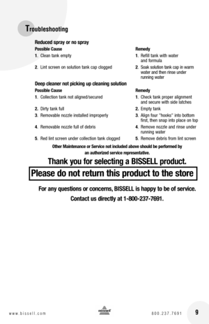 Page 9 9w w w . b i s s e l l . c o m  8 0 0 . 2 3 7 . 7 6 9 1
Troubleshooting
Reduced spray or no spray
Possible Cause Remedy
1.  Clean tank empty 1.  Refill tank with water        and formula
2.  Lint screen on solution tank cap clogged 2.  Soak solution tank cap in warm        water and then rinse under         running water
Deep cleaner not picking up cleaning solution
Possible Cause Remedy
1.  Collection tank not aligned/secured 1.  Check tank proper alignment        and secure with side latches
2. Dirty...