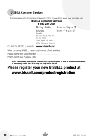 Page 1010w w w . b i s s e l l . c o m  8 0 0 . 2 3 7 . 7 6 9 1
For information about repairs or replacement parts, or questions about your warranty, call:
BISSELL Consumer Services 
1-800-237-7691 
Monday - Friday   8 a.m. — 10 p.m. ET
Saturday   9 a.m. — 8 p.m. ET
Or write:
BISSELL HOMECARE, INC
PO Box 3606
Grand Rapids  MI 49501
ATTN:  Consumer Services 
Or visit the BISSELL website - www.bissell.com
When contacting BISSELL, have model number of unit available.
Please record your Model Number:...