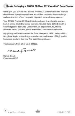 Page 2www.bissell.com 800.237.7691
Thanks for buying a BISSELL PROheat 2X® CleanShot® Deep Cleaner
We’re glad you purchased a BISSELL ProHeat 2X CleanShot heated formula 
deep cleaner. Everything we know about floor care went into the design 
and construction of this complete, high-tech home cleaning system.
Your BISSELL ProHeat 2X CleanShot deep cleaner is well made, and we  
back it with a limited two year warranty. We also stand behind it with a 
knowledgeable, dedicated Consumer Care department, so, should...