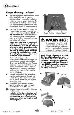 Page 11www.bissell.com 800.237.769111
Operations
Carpet cleaning continued
6. Plug into a proper outlet and turn the power 
and heater switches to the on ( i )  
position. allow 1 minute for the built-in 
heater to warm-up before cleaning. the 
ProHeat 2X will be fully warmed and   
will provide optimal performance after   
a minute of continuous heated cleaning.
7.  cleaning strokes. While pressing the 
trigger, make one slow forward wet 
pass and another one back. Caution: 
Do not overwet. t ake care not to...