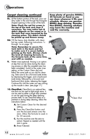 Page 12www.bissell.com 800.237.7691
Operations
12
Carpet cleaning continued
8c. lift the bottom portion of the tank; pour out 
dirty water in the sink through the triangular 
shaped opening in the corner of the tank.
Note: Check the red lint screen in 
the top of the tank and clean if 
necessary. You may notice hair & 
debris deposits on the carpet or in 
the tank that were loosened by the 
cleaning action. This debris should 
be picked up and thrown away.
8d.  fill the heavy duty bladder with clean 
hot tap...