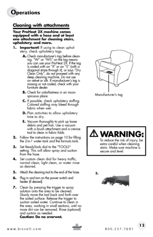 Page 13www.bissell.com 800.237.769113
Operations
Cleaning with attachments
Your ProHeat 2X machine comes 
equipped with a hose and at least 
one attachment for cleaning stairs, 
upholstery, and more.
1. Important! if using to clean uphol-stery, check upholstery tags. 
A.  check manufacturer’s tag before clean-
ing. “W” or “Ws” on the tag means 
you can use your ProHeat 2X. if the tag 
is coded with an “X” or an “s” (with a 
diagonal stripe through it), or says “dry 
clean only”, do not proceed with any 
deep...