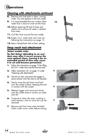 Page 14www.bissell.com 800.237.7691
Operations
14
 
8. Remove and rinse tools in clean, running 
water. dry and replace in the tool caddy.
9.  it is recommended that you suction clean 
water from a bowl to rinse out the hose. 
10.  before replacing lift end of hose and 
stretch out to ensure all water is cleared 
from hose.
11.  coil flex hose around the tool caddy.
12.  empty 2-in-1 water tank and rinse out,  
following the instructions on page 12.  
13.  Return Readyt ools dial to floor setting.
Deep reach...