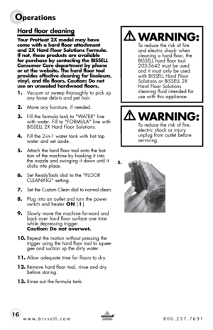 Page 16www.bissell.com 800.237.7691
Operations
16
Hard floor cleaning
Your ProHeat 2X model may have 
come with a hard floor attachment 
and 2X Hard Floor Solutions Formula. 
If not, these products are available 
for purchase by contacting the BISSELL 
Consumer Care department by phone 
or at the website. The hard floor tool 
provides effective cleaning for linoleum, 
vinyl, and tile floors. Caution: Do not 
use on unsealed hardwood floors.
1. Vacuum or sweep thoroughly to pick up 
any loose debris and pet...