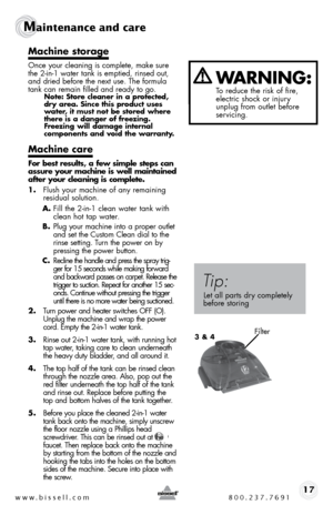 Page 17www.bissell.com 800.237.769117
Maintenance and care  
Machine storage
once your cleaning is complete, make sure 
the 2-in-1 water tank is emptied, rinsed out, 
and dried before the next use. the formula 
tank can remain filled and ready to go.
Note: Store cleaner in a protected, 
dry area. Since this product uses 
water, it must not be stored where 
there is a danger of freezing. 
Freezing will damage internal  
components and void the warranty.
Machine care
For best results, a few simple steps can...