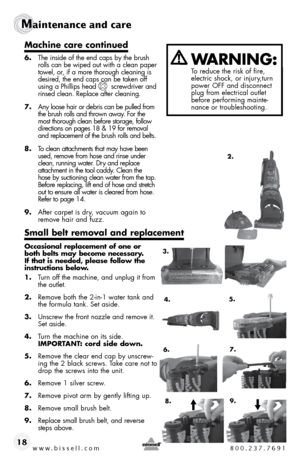 Page 18www.bissell.com 800.237.7691
Maintenance and care  
18
Machine care continued
6.  the inside of the end caps by the brush 
rolls can be wiped out with a clean paper 
towel, or, if a more thorough cleaning is 
desired, the end caps can be taken off 
using a Phillips head       screwdriver and 
rinsed clean. Replace after cleaning.
7.  any loose hair or debris can be pulled from 
the brush rolls and thrown away. for the 
most thorough clean before storage, follow 
directions on pages 18 & 19 for removal...