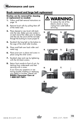 Page 19www.bissell.com 800.237.769119
Maintenance and care   
 
Brushes can be removed for cleaning 
or replacement as needed. 
1. follow small belt removal instructions on   
page 18.
2.  Remove brush rolls by pulling them off 
of the metal rods.
3.  Place cleaned or new brush rolls back 
onto the rods. make sure one washer is 
on each end of the rollers prior to sliding 
onto the rod. be sure to let the rod slide 
through the bushing to insure proper fit.
4.  Re-attach the long belt on the bottom to 
the cogs...