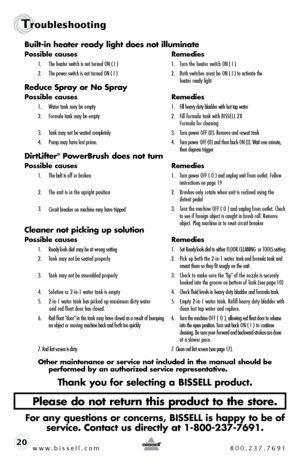 Page 20www.bissell.com 800.237.7691
Troubleshooting
www.bissell.com 800.237.769120Built-in heater ready light does not illuminate
Possible causes 
Remedies
1.  The heater switch is not turned ON ( I )  1.  Turn the heater switch ON ( I )
2.   The power switch is not turned ON ( I )  2.  Both switches must be ON ( I ) to activate the   
    heater ready light
Reduce Spray or No Spray
Possible causes  Remedies
1.  Water tank may be empty   1.  Fill heavy duty bladder with hot tap water
2.   Formula tank may be...