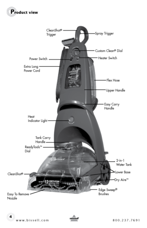 Page 4www.bissell.com 800.237.76914
CleanShot® 
Trigger
Extra Long 
Power Cord
Heat   
Indicator Light Easy Carry 
Handle
Tank Carry 
Handle
Upper Handle
ReadyTools™ 
Dial
Flex Hose
CleanShot
®
Heater Switch
Easy To Remove 
Nozzle Edge Sweep
®
BrushesDry Aire
™
Lower Base
2-in-1 
Water Tank
Product view
Spray Trigger
Custom Clean
® Dial
Power Switch  