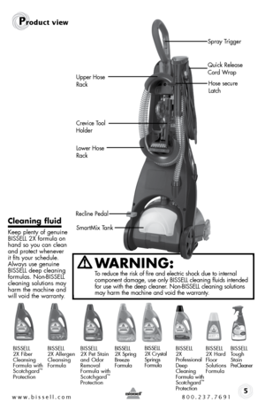 Page 5WARNING: 
to reduce the risk of fire and electric shock due to internal   
component damage, use only bissell cleaning fluids intended 
for use with the deep cleaner. non-bissell cleaning solutions 
may harm the machine and void the warranty.
www.bissell.com 800.237.7691
Product view
5
Cleaning fluid 
Keep plenty of genuine 
bissell 2X formula on 
hand so you can clean 
and protect whenever 
it fits your schedule. 
always use genuine 
bissell deep cleaning 
formulas. non-bissell  
cleaning solutions may...