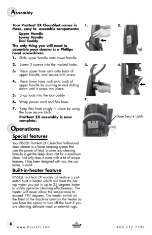 Page 6www.bissell.com 800.237.7691
Assembly 
6
Operations
Your ProHeat 2X CleanShot comes in 
three, easy to  assemble components: 
  Upper Handle  
  Lower Handle  
  Tool Caddy 
The only thing you will need to   
assemble your cleaner is a Phillips 
head screwdriver.
1.  slide upper handle onto lower handle. 
2.   screw 3 screws into the marked holes.
3.   Place upper hose rack onto back of 
upper handle, and secure with screw.
4.   Place lower hose rack onto back of 
upper handle by pushing in and sliding...