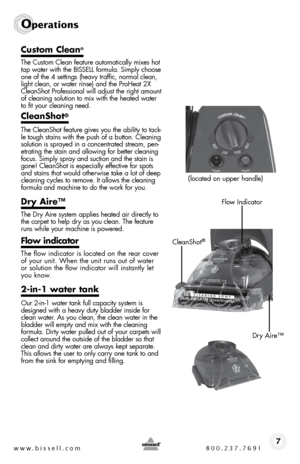 Page 7www.bissell.com 800.237.76917
Operations
Custom Clean®
the custom clean feature automatically mixes hot 
tap water with the bissell formula. simply choose 
one of the 4 settings (heavy traffic, normal clean, 
light clean, or water rinse) and the ProHeat 2X 
cleanshot Professional will adjust the right amount 
of cleaning solution to mix with the heated water  
to fit your cleaning need.
CleanShot® 
the cleanshot feature gives you the ability to tack-
le tough stains with the push of a button. cleaning...