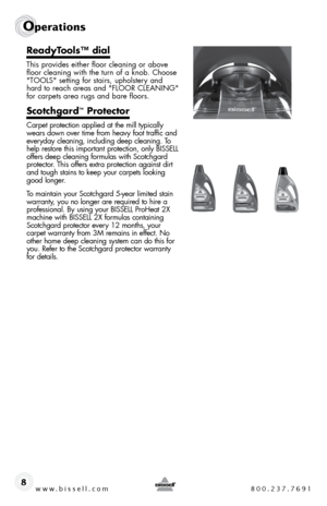 Page 8www.bissell.com 800.237.7691
Operations
8
ReadyTools™ dial
this provides either floor cleaning or above 
floor cleaning with the turn of a knob. choose 
"tools" setting for stairs, upholstery and 
hard to reach areas and "flooR cleaning" 
for carpets area rugs and bare floors.
Scotchgard™ Protector
carpet protection applied at the mill typically 
wears down over time from heavy foot traffic and 
everyday cleaning, including deep cleaning. to 
help restore this important protection, only...