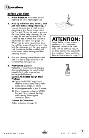 Page 9www.bissell.com 800.237.76919
Operations
Before you clean
1. Move furniture to another area if 
cleaning an entire room (optional).
2.  Pick up all loose dirt, debris, and 
pet hair before deep cleaning. if 
you are cleaning just a small area of 
carpeting or less than a whole room, 
the ProHeat 2X may be used to vacuum 
the area before deep cleaning. be sure 
to keep the red filter screen in the 2-in-
1 tank lid free of lint so that suction is 
maintained (see step 4 on page 17). 
When you are done...