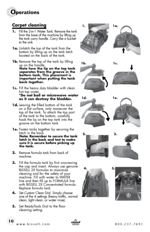 Page 10www.bissell.com 800.237.7691
Operations
10
Carpet cleaning
1. fill the 2-in-1 Water t ank. Remove the tank 
from the base of the machine by lifting up 
the tank carry handle. carry like a bucket 
to the sink.
1a.  unlatch the top of the tank from the 
bottom by lifting up on the tank latch 
located on the back of the tank.
1b.  Remove the top of the tank by lifting  
up on the handle. 
Note how the lip on the top tank 
separates from the groove in the 
bottom tank. This placement is 
important when...