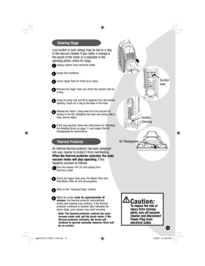 Page 13Low suction or poor pickup may be due to a clog 
in the vacuum cleaner. If you notice a change in 
the sound of the motor or a reduction in the 
spinning action, check for clogs.
Unplug cleaner from electrical outlet.
Empty Dirt Container.
Check Upper Tank for build up or clogs.
Remove the Upper Tank and check the suction inlet for 
a clog.
Grasp the Hose Grip and lift to separate from the suction 
opening. Check for a clog in the Base or the Hose.
Release the Twist n Snap hose from the vacuum by...